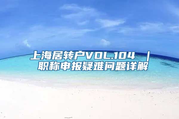 上海居转户VOL.104 ｜ 职称申报疑难问题详解