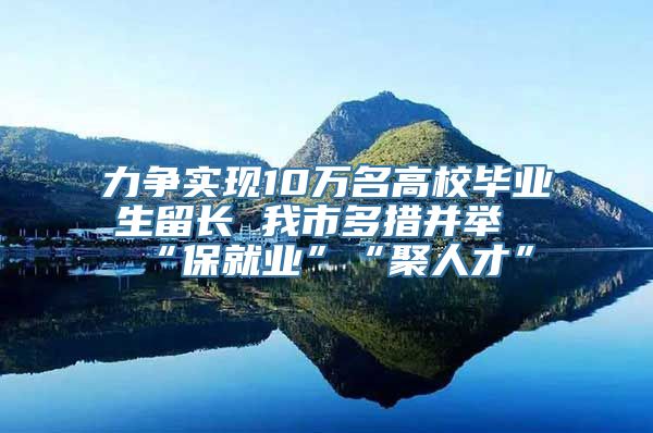 力争实现10万名高校毕业生留长 我市多措并举“保就业”“聚人才”