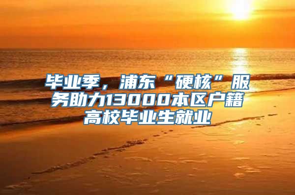 毕业季，浦东“硬核”服务助力13000本区户籍高校毕业生就业