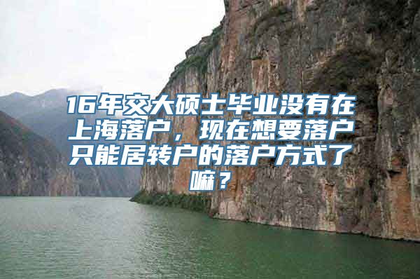 16年交大硕士毕业没有在上海落户，现在想要落户只能居转户的落户方式了嘛？