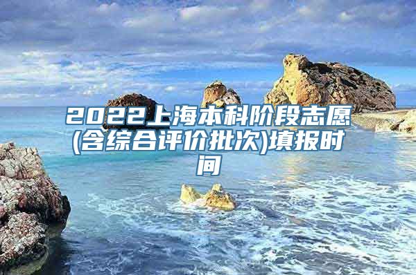 2022上海本科阶段志愿(含综合评价批次)填报时间