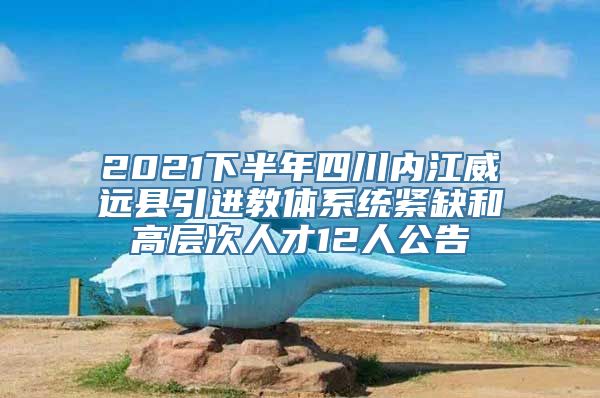 2021下半年四川内江威远县引进教体系统紧缺和高层次人才12人公告