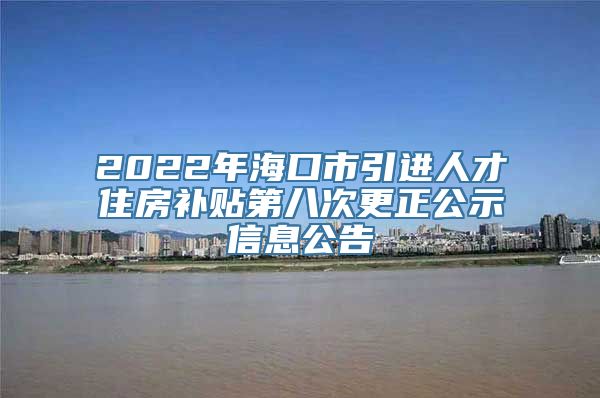 2022年海口市引进人才住房补贴第八次更正公示信息公告