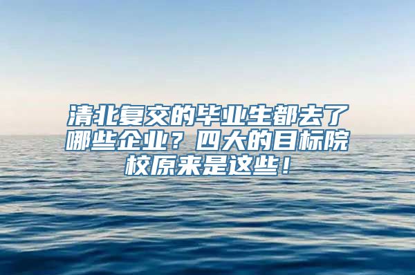 清北复交的毕业生都去了哪些企业？四大的目标院校原来是这些！