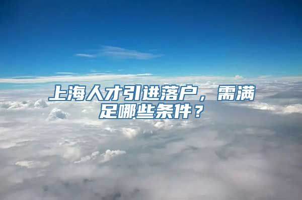 上海人才引进落户，需满足哪些条件？