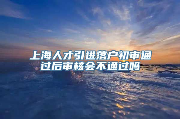 上海人才引进落户初审通过后审核会不通过吗