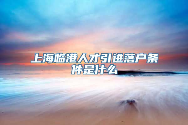 上海临港人才引进落户条件是什么