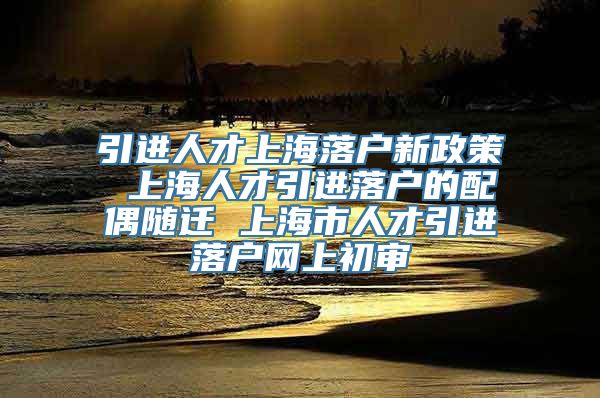 引进人才上海落户新政策 上海人才引进落户的配偶随迁 上海市人才引进落户网上初审