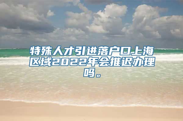 特殊人才引进落户口上海区域2022年会推迟办理吗。