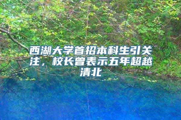 西湖大学首招本科生引关注，校长曾表示五年超越清北