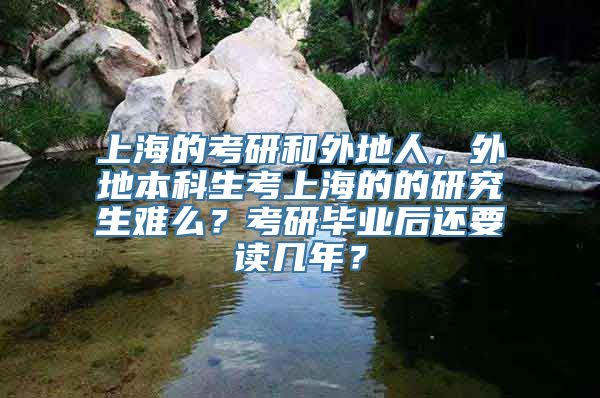 上海的考研和外地人，外地本科生考上海的的研究生难么？考研毕业后还要读几年？