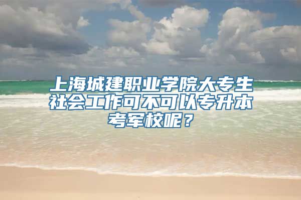 上海城建职业学院大专生社会工作可不可以专升本考军校呢？