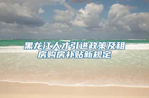 黑龙江人才引进政策及租房购房补贴新规定