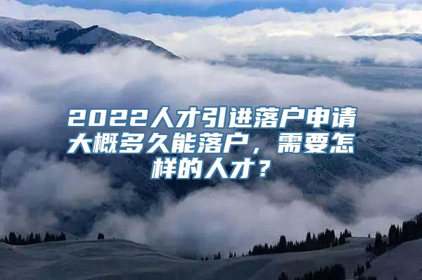 2022人才引进落户申请大概多久能落户，需要怎样的人才？