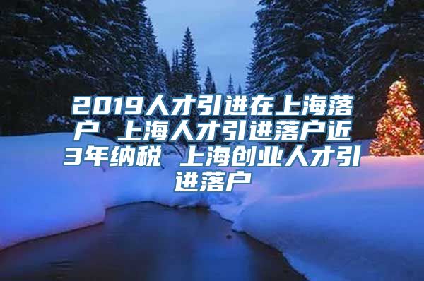 2019人才引进在上海落户 上海人才引进落户近3年纳税 上海创业人才引进落户