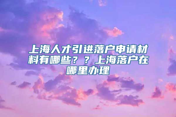 上海人才引进落户申请材料有哪些？？上海落户在哪里办理