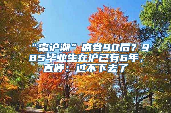 “离沪潮”席卷90后？985毕业生在沪已有6年，直呼：过不下去了