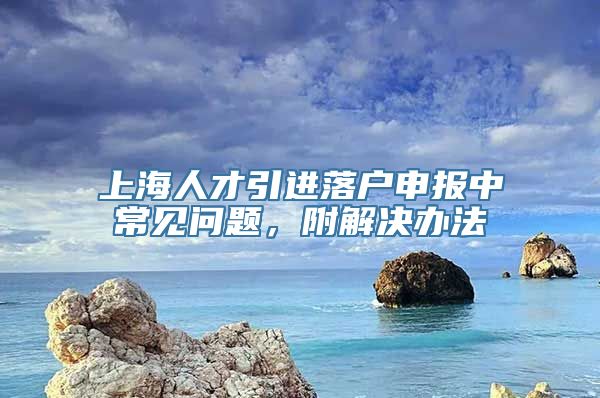 上海人才引进落户申报中常见问题，附解决办法