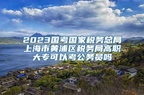 2023国考国家税务总局上海市黄浦区税务局高职大专可以考公务员吗