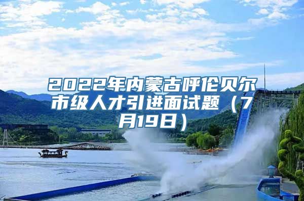 2022年内蒙古呼伦贝尔市级人才引进面试题（7月19日）