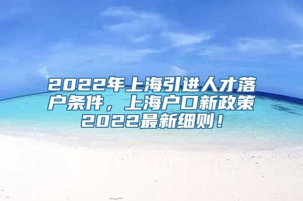 2022年上海引进人才落户条件，上海户口新政策2022最新细则！