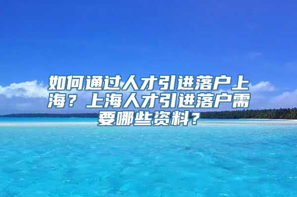 如何通过人才引进落户上海？上海人才引进落户需要哪些资料？