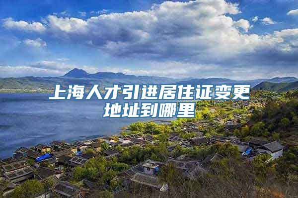 上海人才引进居住证变更地址到哪里