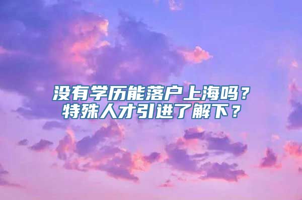 没有学历能落户上海吗？特殊人才引进了解下？