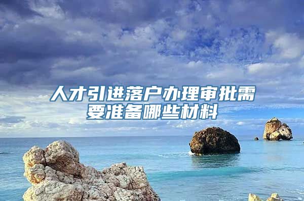 人才引进落户办理审批需要准备哪些材料