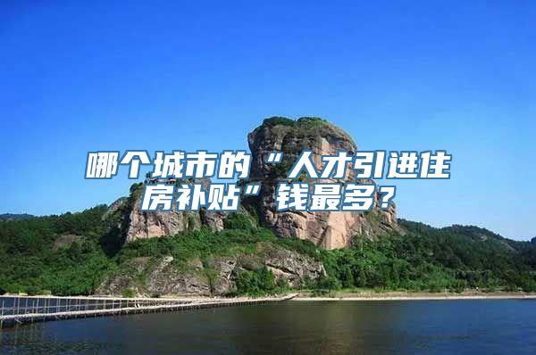 哪个城市的“人才引进住房补贴”钱最多？