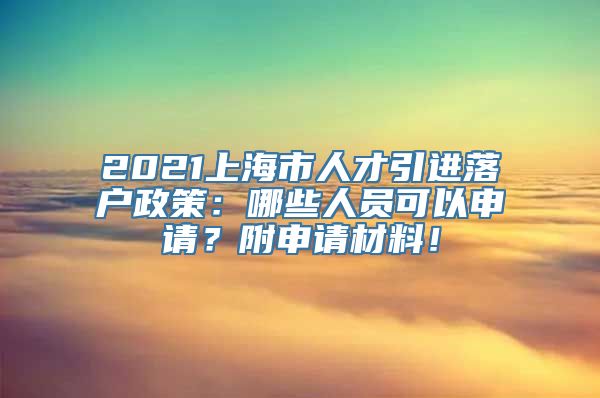 2021上海市人才引进落户政策：哪些人员可以申请？附申请材料！