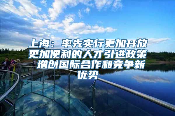 上海：率先实行更加开放更加便利的人才引进政策 增创国际合作和竞争新优势