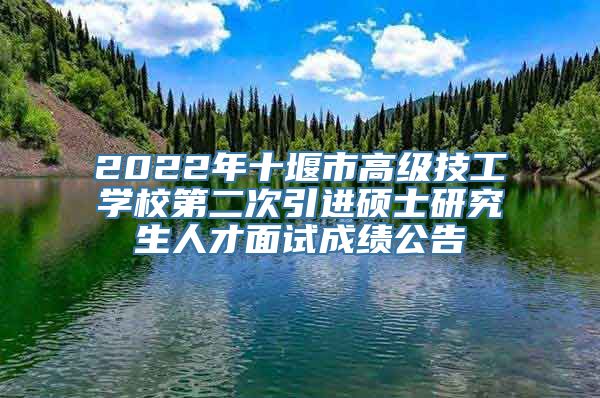 2022年十堰市高级技工学校第二次引进硕士研究生人才面试成绩公告