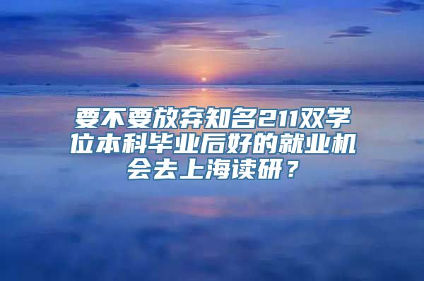 要不要放弃知名211双学位本科毕业后好的就业机会去上海读研？