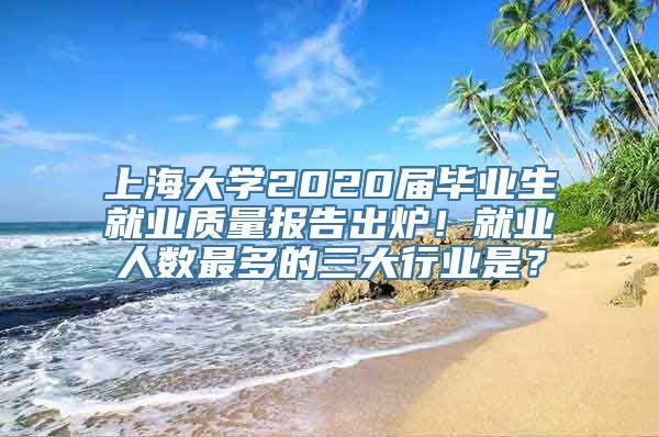 上海大学2020届毕业生就业质量报告出炉！就业人数最多的三大行业是？