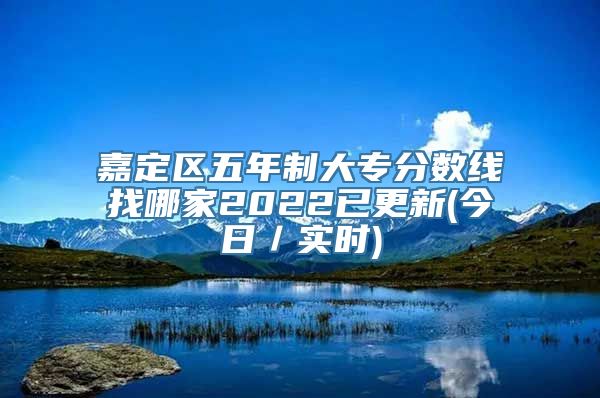 嘉定区五年制大专分数线找哪家2022已更新(今日／实时)