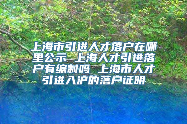 上海市引进人才落户在哪里公示 上海人才引进落户有编制吗 上海市人才引进入沪的落户证明