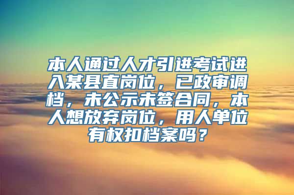 本人通过人才引进考试进入某县直岗位，已政审调档，未公示未签合同，本人想放弃岗位，用人单位有权扣档案吗？