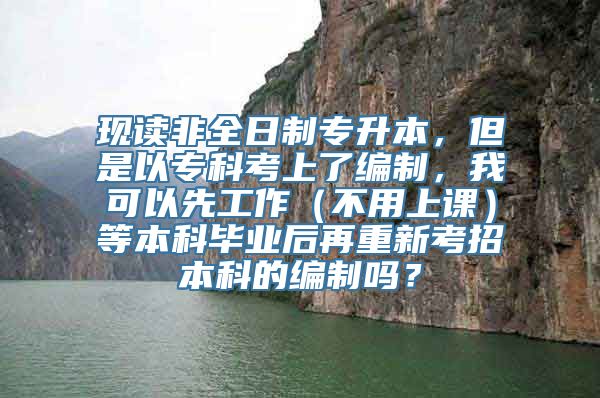 现读非全日制专升本，但是以专科考上了编制，我可以先工作（不用上课）等本科毕业后再重新考招本科的编制吗？