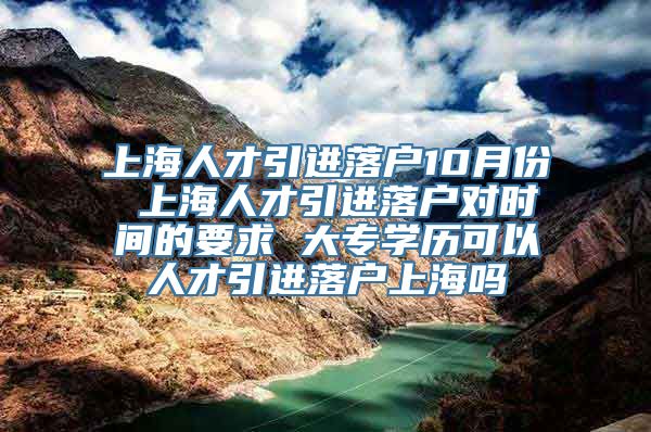 上海人才引进落户10月份 上海人才引进落户对时间的要求 大专学历可以人才引进落户上海吗