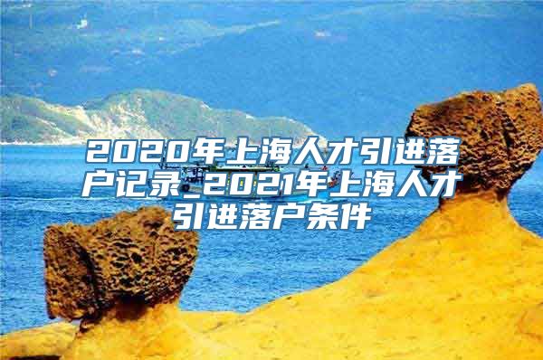 2020年上海人才引进落户记录_2021年上海人才引进落户条件