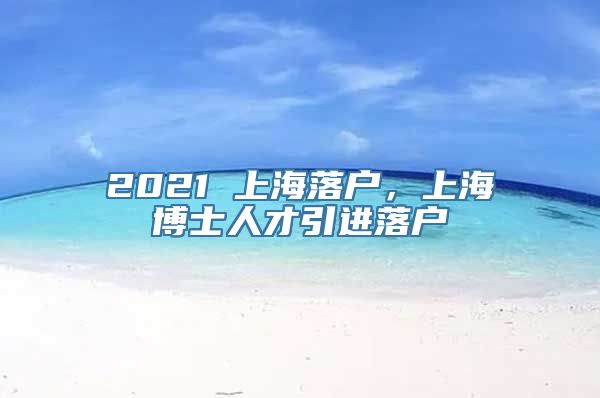 2021 上海落户，上海博士人才引进落户