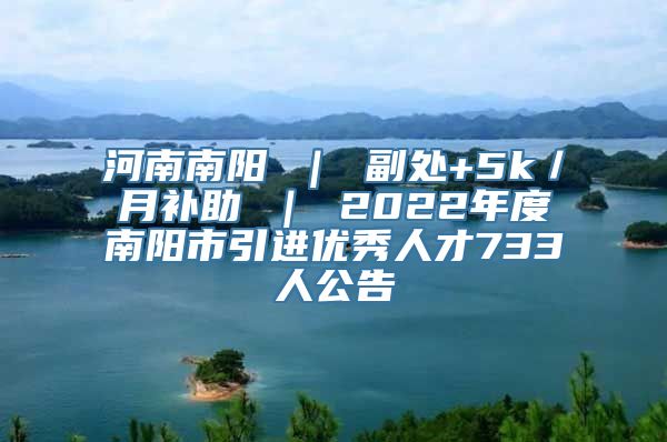 河南南阳 ｜ 副处+5k／月补助 ｜ 2022年度南阳市引进优秀人才733人公告