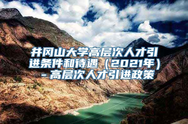 井冈山大学高层次人才引进条件和待遇（2021年）－高层次人才引进政策