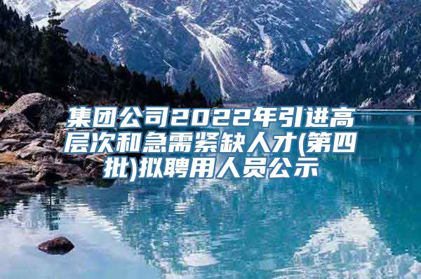 集团公司2022年引进高层次和急需紧缺人才(第四批)拟聘用人员公示