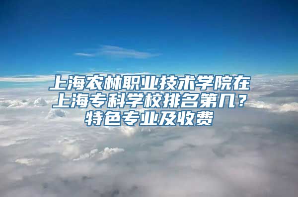 上海农林职业技术学院在上海专科学校排名第几？特色专业及收费