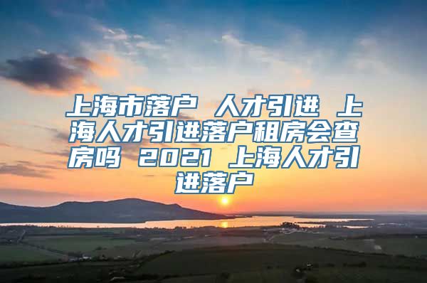 上海市落户 人才引进 上海人才引进落户租房会查房吗 2021 上海人才引进落户