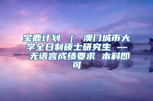 宝鹿计划 ｜ 澳门城市大学全日制硕士研究生 — 无语言成绩要求 本科即可