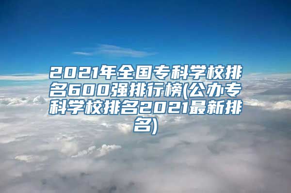 2021年全国专科学校排名600强排行榜(公办专科学校排名2021最新排名)