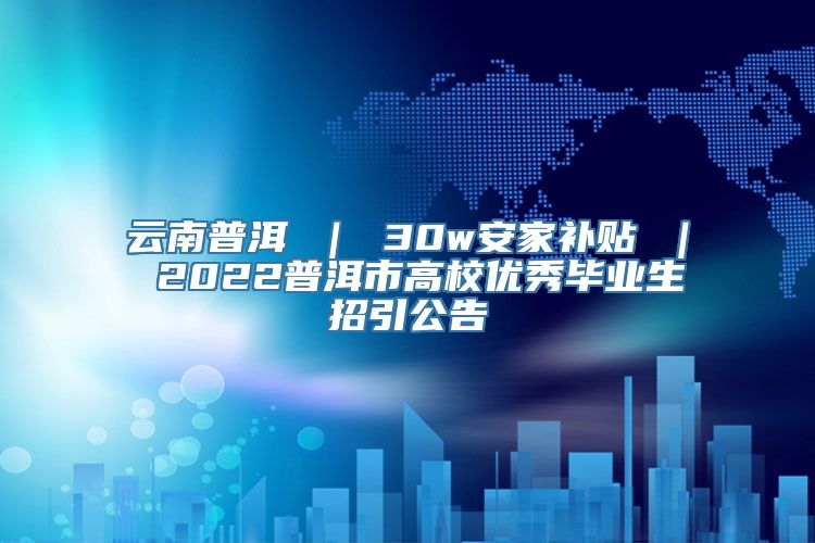 云南普洱 ｜ 30w安家补贴 ｜ 2022普洱市高校优秀毕业生招引公告